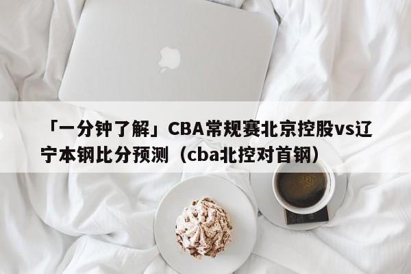「一分钟了解」CBA常规赛北京控股vs辽宁本钢比分预测（cba北控对首钢）