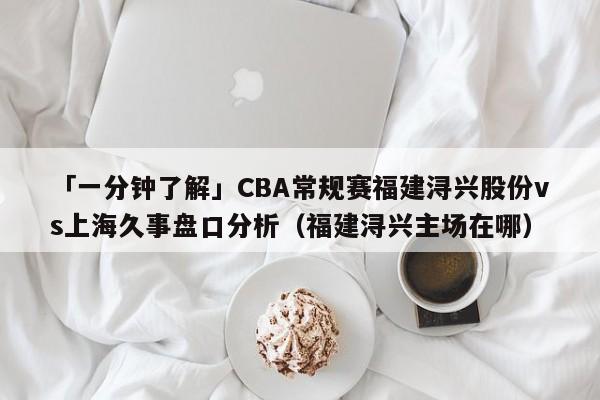 「一分钟了解」CBA常规赛福建浔兴股份vs上海久事盘口分析（福建浔兴主场在哪）